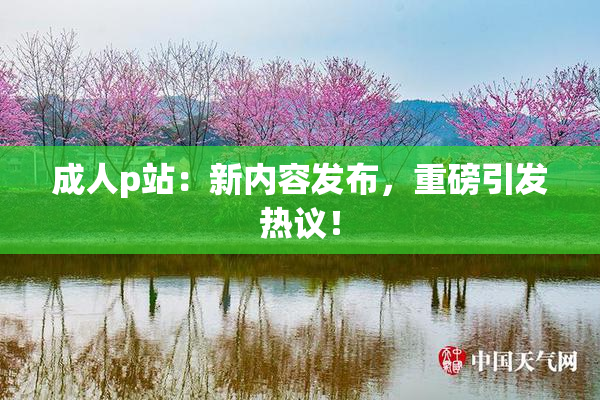 成人p站：新内容发布，重磅引发热议！