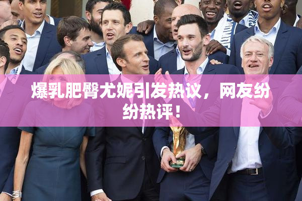 爆乳肥臀尤妮引发热议，网友纷纷热评！