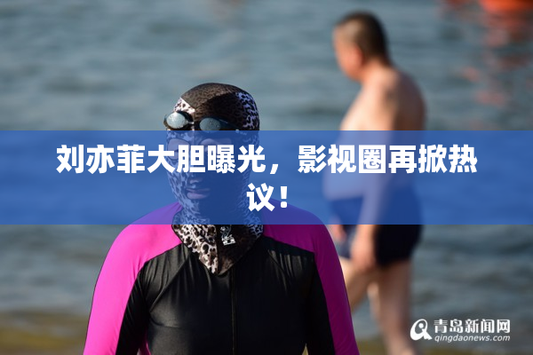 刘亦菲大胆曝光，影视圈再掀热议！
