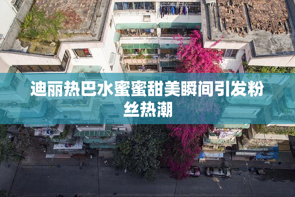 迪丽热巴水蜜蜜甜美瞬间引发粉丝热潮