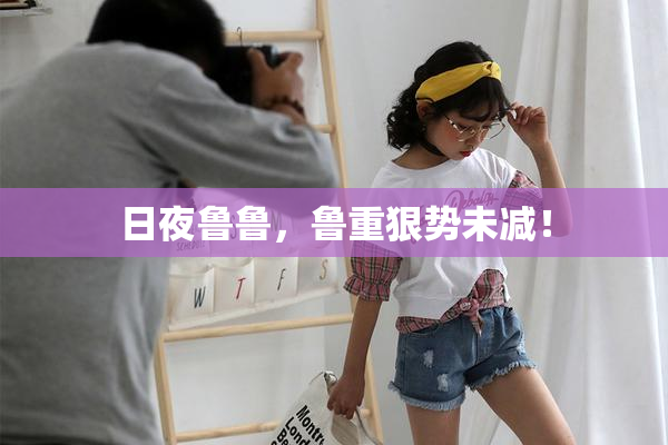 日夜鲁鲁，鲁重狠势未减！