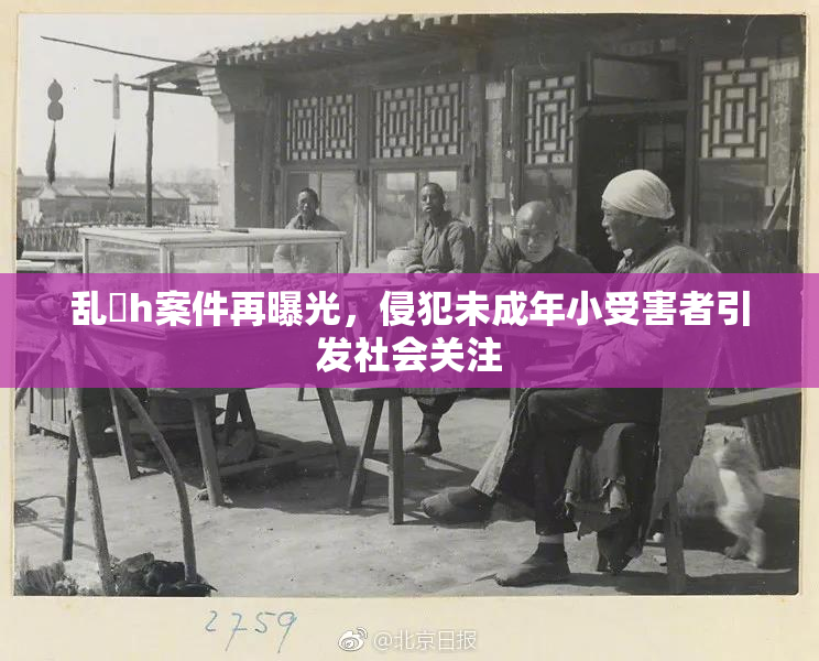 乱婬h案件再曝光，侵犯未成年小受害者引发社会关注