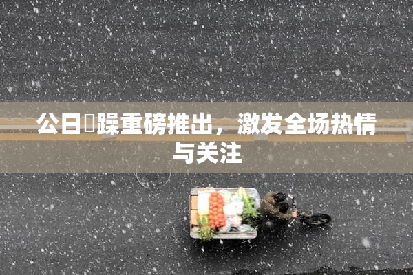 公日鬧躁重磅推出，激发全场热情与关注