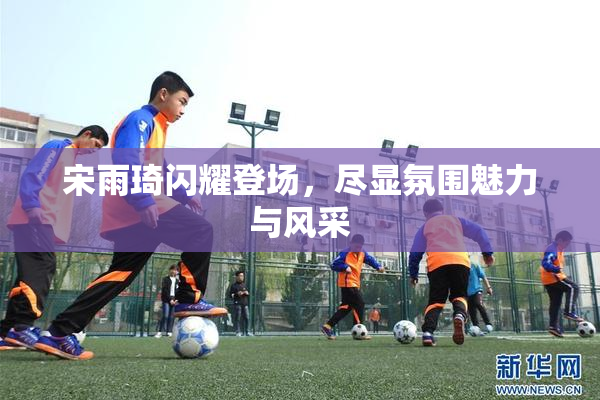 宋雨琦闪耀登场，尽显氛围魅力与风采