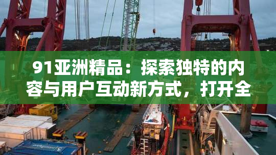 91亚洲精品：探索独特的内容与用户互动新方式，打开全新体验大门