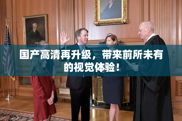 国产高清再升级，带来前所未有的视觉体验！
