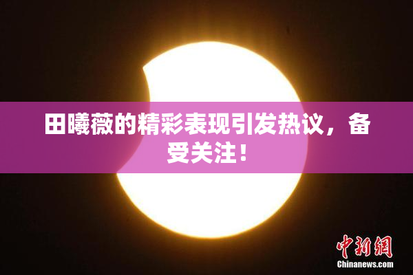 田曦薇的精彩表现引发热议，备受关注！