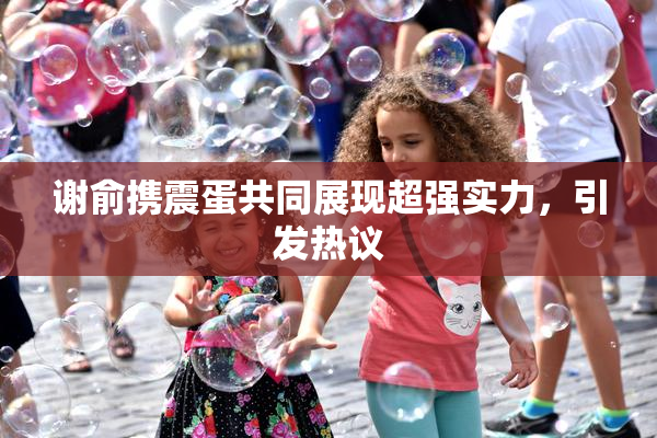 谢俞携震蛋共同展现超强实力，引发热议