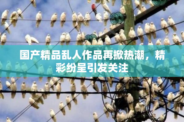 国产精品乱人作品再掀热潮，精彩纷呈引发关注