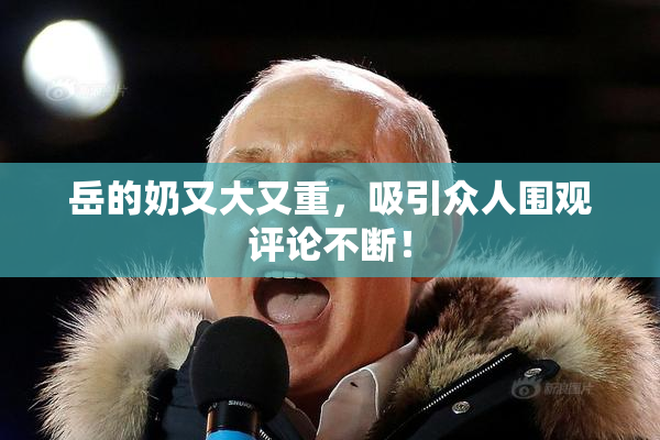 岳的奶又大又重，吸引众人围观评论不断！