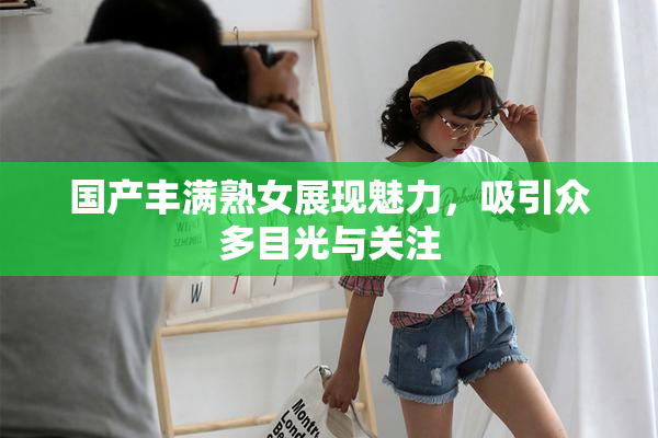 国产丰满熟女展现魅力，吸引众多目光与关注