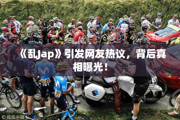 《乱Jap》引发网友热议，背后真相曝光！