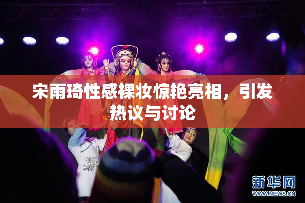宋雨琦性感裸妆惊艳亮相，引发热议与讨论