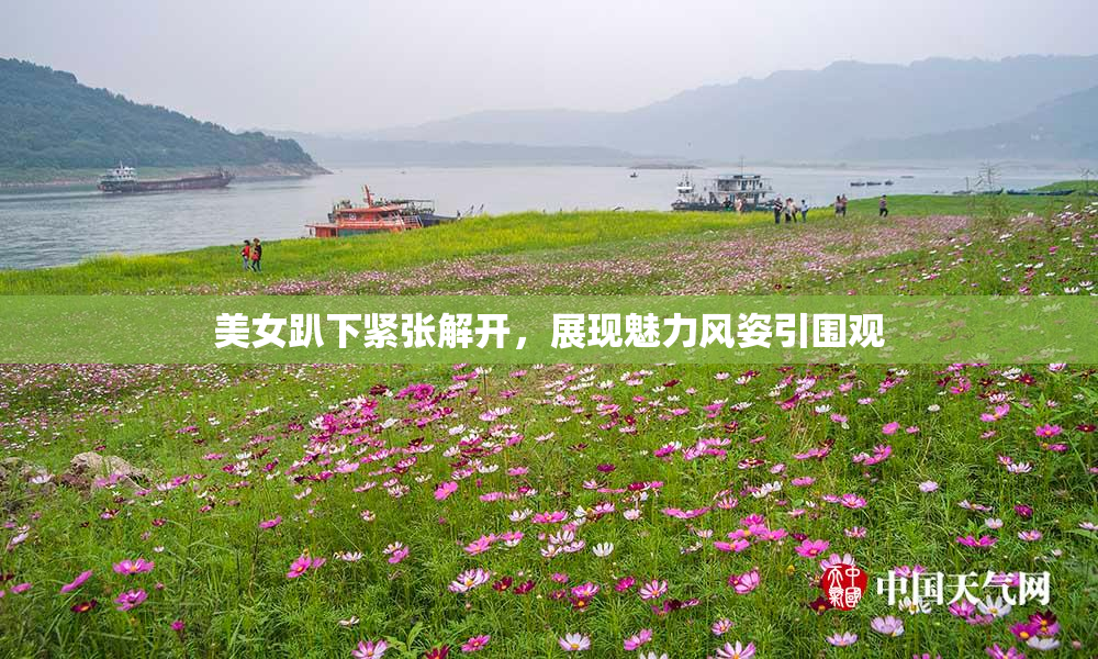 美女趴下紧张解开，展现魅力风姿引围观