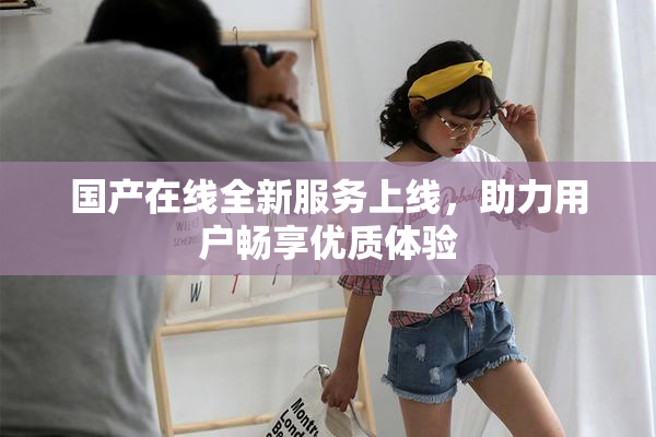 国产在线全新服务上线，助力用户畅享优质体验