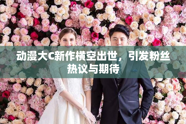动漫大C新作横空出世，引发粉丝热议与期待