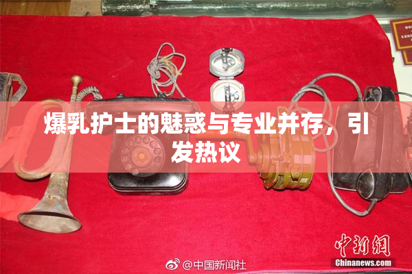 爆乳护士的魅惑与专业并存，引发热议