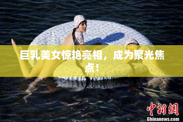 巨乳美女惊艳亮相，成为聚光焦点！