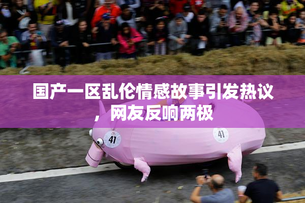 国产一区乱伦情感故事引发热议，网友反响两极