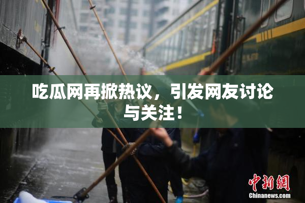 吃瓜网再掀热议，引发网友讨论与关注！