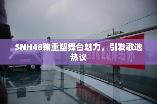 SNH48鞠重塑舞台魅力，引发歌迷热议