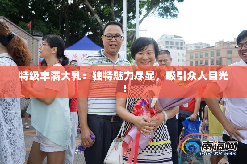 特级丰满大乳：独特魅力尽显，吸引众人目光！