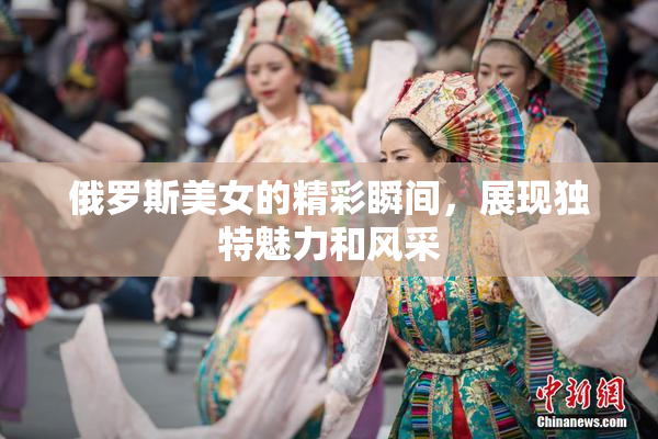 俄罗斯美女的精彩瞬间，展现独特魅力和风采