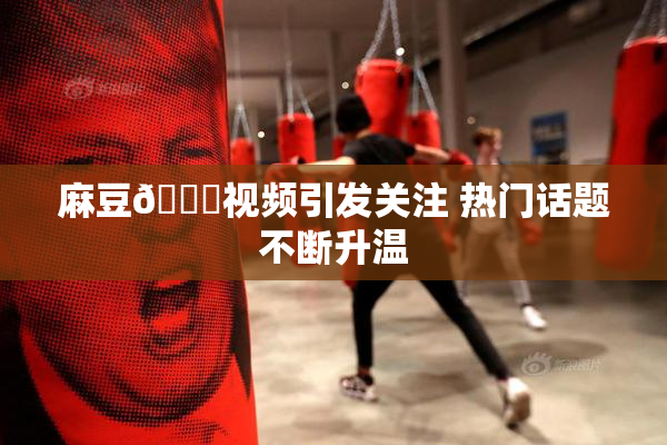 麻豆🔞视频引发关注 热门话题不断升温
