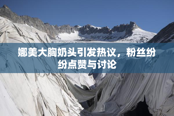 娜美大胸奶头引发热议，粉丝纷纷点赞与讨论