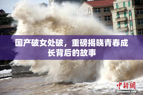 国产破女处破，重磅揭晓青春成长背后的故事