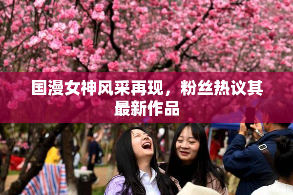 国漫女神风采再现，粉丝热议其最新作品