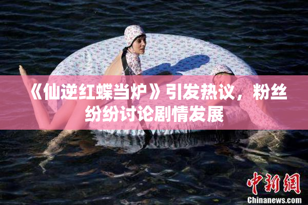 《仙逆红蝶当炉》引发热议，粉丝纷纷讨论剧情发展