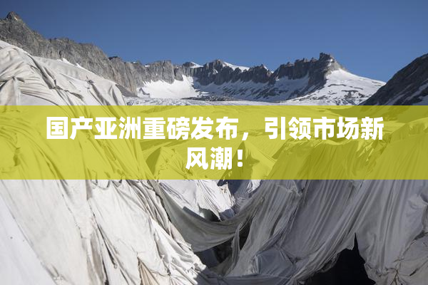 国产亚洲重磅发布，引领市场新风潮！