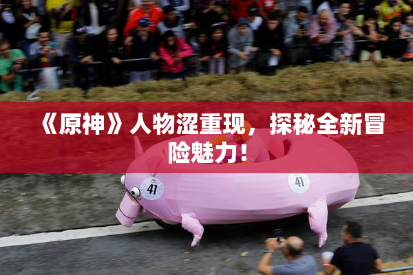 《原神》人物涩重现，探秘全新冒险魅力！