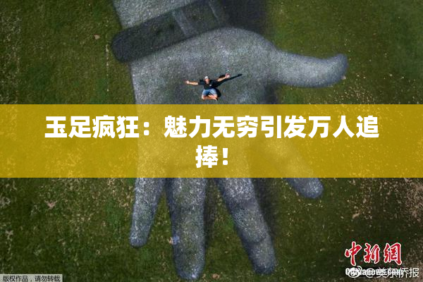 玉足疯狂：魅力无穷引发万人追捧！