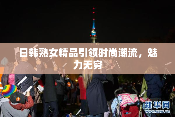 日韩熟女精品引领时尚潮流，魅力无穷
