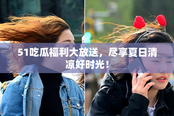 51吃瓜福利大放送，尽享夏日清凉好时光！
