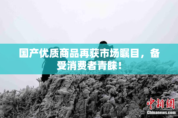 国产优质商品再获市场瞩目，备受消费者青睐！