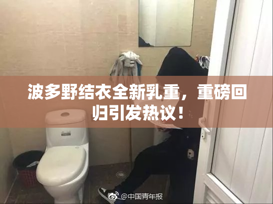 波多野结衣全新乳重，重磅回归引发热议！