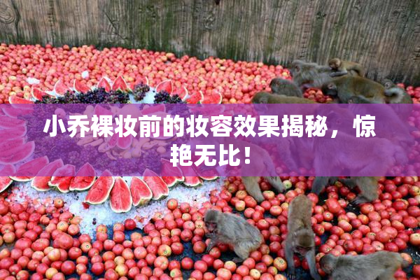 小乔裸妆前的妆容效果揭秘，惊艳无比！