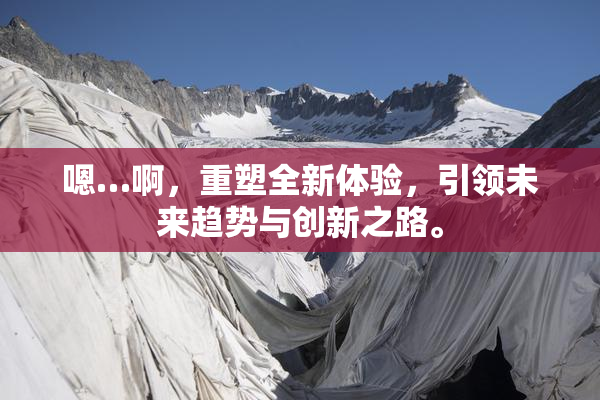 嗯…啊，重塑全新体验，引领未来趋势与创新之路。