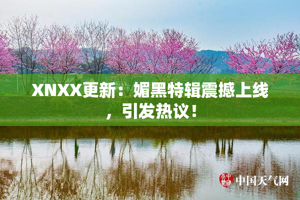 XNXX更新：媚黑特辑震撼上线，引发热议！