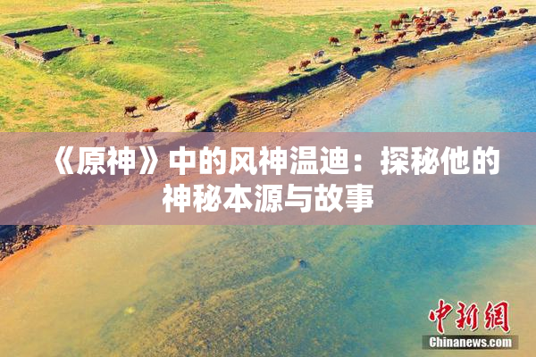 《原神》中的风神温迪：探秘他的神秘本源与故事