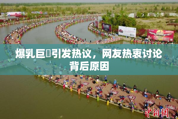 爆乳巨凥引发热议，网友热衷讨论背后原因