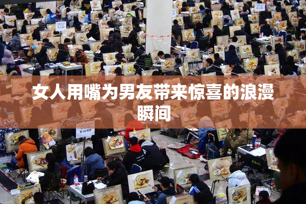 女人用嘴为男友带来惊喜的浪漫瞬间