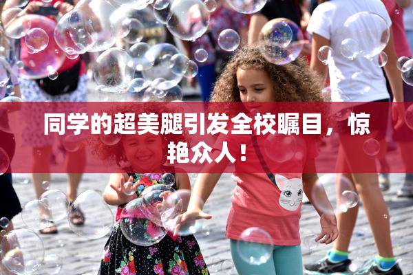 同学的超美腿引发全校瞩目，惊艳众人！