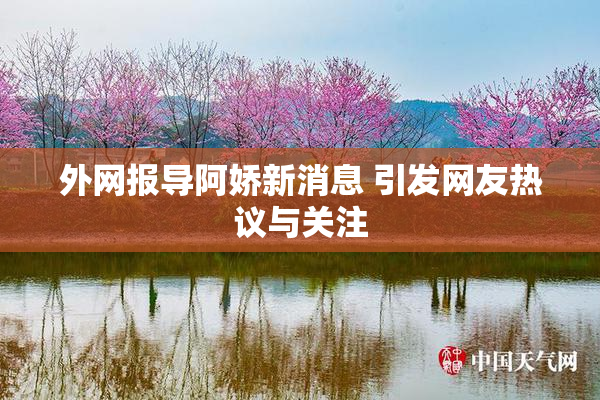 外网报导阿娇新消息 引发网友热议与关注