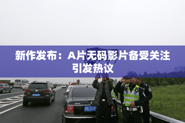 新作发布：A片无码影片备受关注引发热议