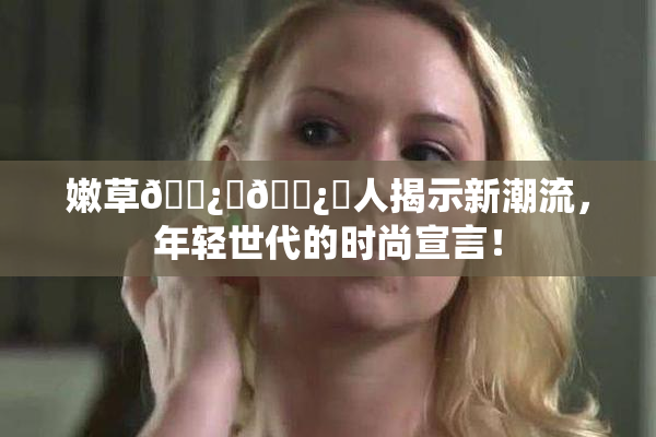 嫩草🌿‌🌿‌人揭示新潮流，年轻世代的时尚宣言！