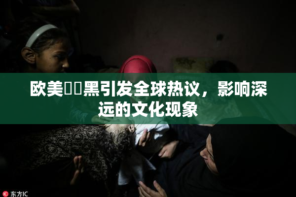 欧美❌‌黑引发全球热议，影响深远的文化现象